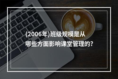 (2006年)班级规模是从哪些方面影响课堂管理的?