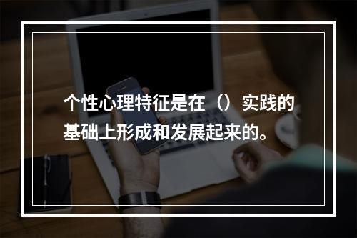 个性心理特征是在（）实践的基础上形成和发展起来的。