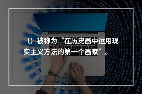 （）被称为“在历史画中运用现实主义方法的第一个画家”。