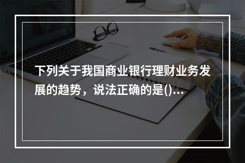 下列关于我国商业银行理财业务发展的趋势，说法正确的是()。