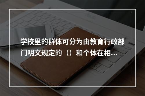 学校里的群体可分为由教育行政部门明文规定的（）和个体在相互交