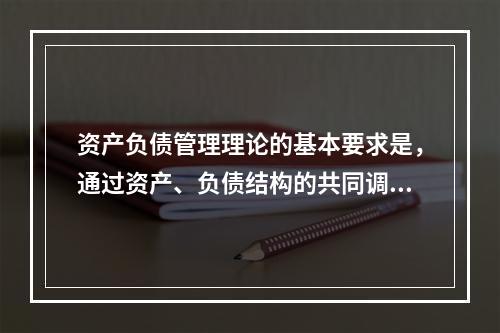 资产负债管理理论的基本要求是，通过资产、负债结构的共同调整，