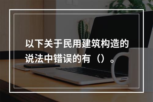 以下关于民用建筑构造的说法中错误的有（）。