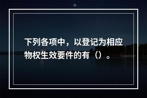 下列各项中，以登记为相应物权生效要件的有（）。