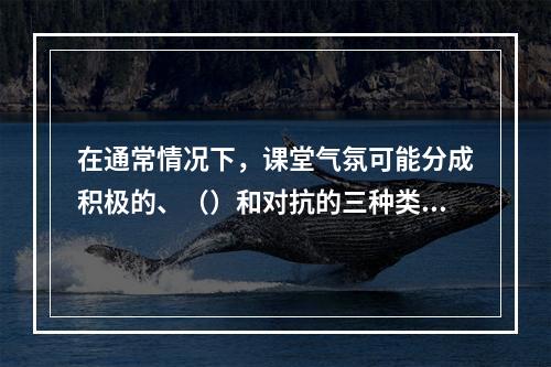 在通常情况下，课堂气氛可能分成积极的、（）和对抗的三种类型。