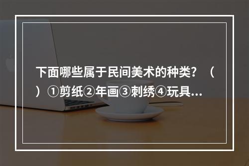 下面哪些属于民间美术的种类？（）①剪纸②年画③刺绣④玩具⑤民