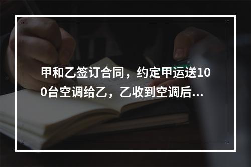 甲和乙签订合同，约定甲运送100台空调给乙，乙收到空调后的1