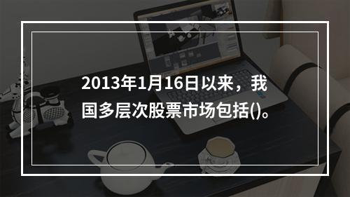 2013年1月16日以来，我国多层次股票市场包括()。