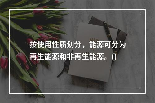 按使用性质划分，能源可分为再生能源和非再生能源。()