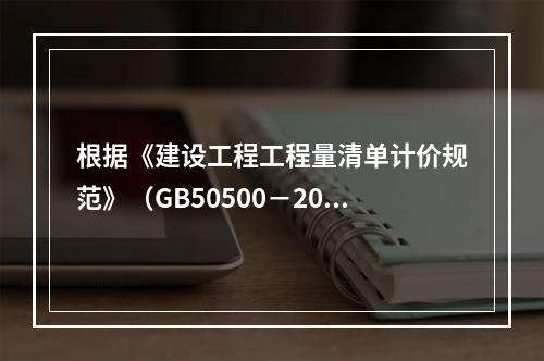 根据《建设工程工程量清单计价规范》（GB50500－2013