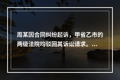 周某因合同纠纷起诉，甲省乙市的两级法院均驳回其诉讼请求。周某