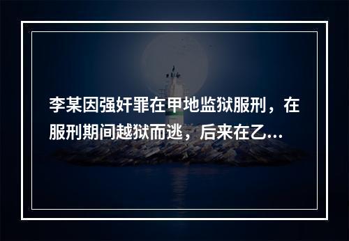 李某因强奸罪在甲地监狱服刑，在服刑期间越狱而逃，后来在乙地作