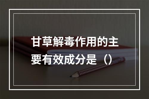 甘草解毒作用的主要有效成分是（）