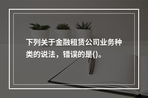 下列关于金融租赁公司业务种类的说法，错误的是()。