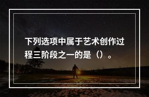 下列选项中属于艺术创作过程三阶段之一的是（）。