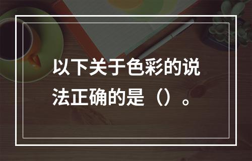 以下关于色彩的说法正确的是（）。