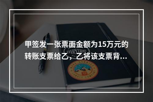 甲签发一张票面金额为15万元的转账支票给乙，乙将该支票背书转