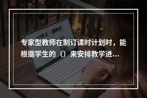 专家型教师在制订课时计划时，能根据学生的（）来安排教学进度。