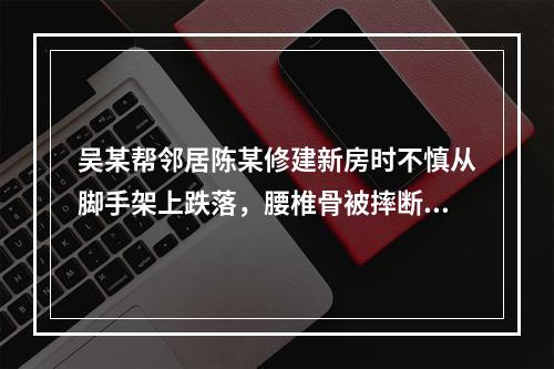 吴某帮邻居陈某修建新房时不慎从脚手架上跌落，腰椎骨被摔断，需