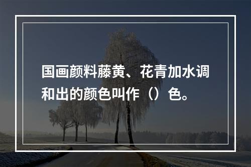 国画颜料藤黄、花青加水调和出的颜色叫作（）色。