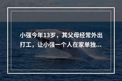 小强今年13岁，其父母经常外出打工，让小强一个人在家单独居住