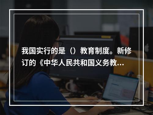 我国实行的是（）教育制度。新修订的《中华人民共和国义务教育法