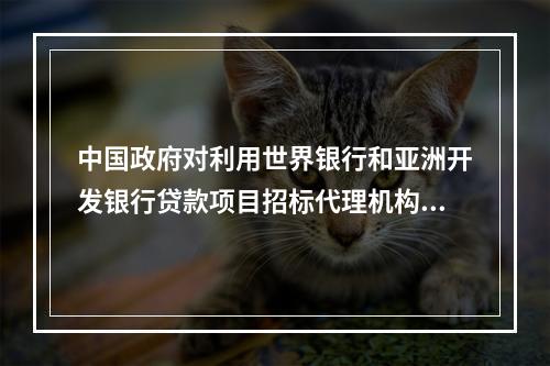 中国政府对利用世界银行和亚洲开发银行贷款项目招标代理机构的评