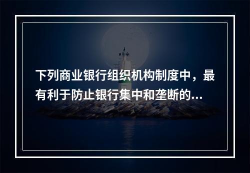 下列商业银行组织机构制度中，最有利于防止银行集中和垄断的是（