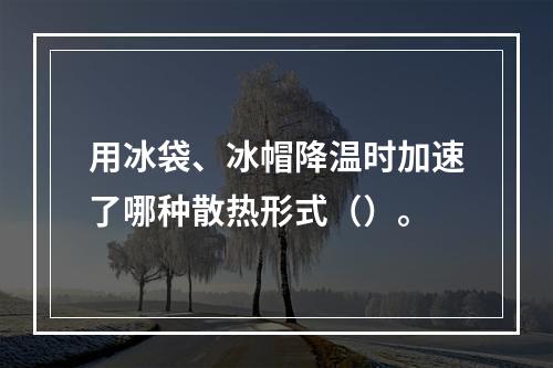 用冰袋、冰帽降温时加速了哪种散热形式（）。