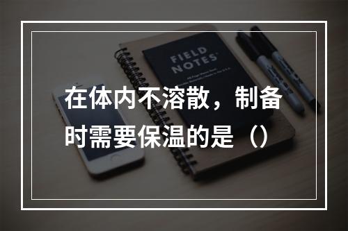 在体内不溶散，制备时需要保温的是（）