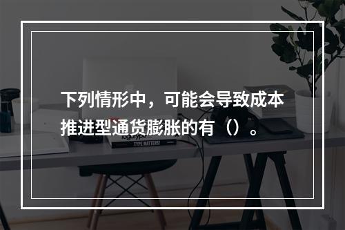 下列情形中，可能会导致成本推进型通货膨胀的有（）。