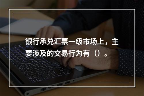 银行承兑汇票一级市场上，主要涉及的交易行为有（）。