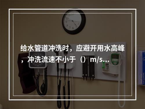 给水管道冲洗时，应避开用水高峰，冲洗流速不小于（）m/s，连