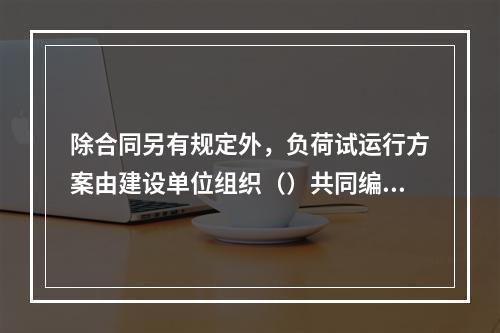 除合同另有规定外，负荷试运行方案由建设单位组织（）共同编制。