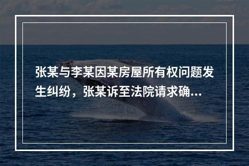 张某与李某因某房屋所有权问题发生纠纷，张某诉至法院请求确认房