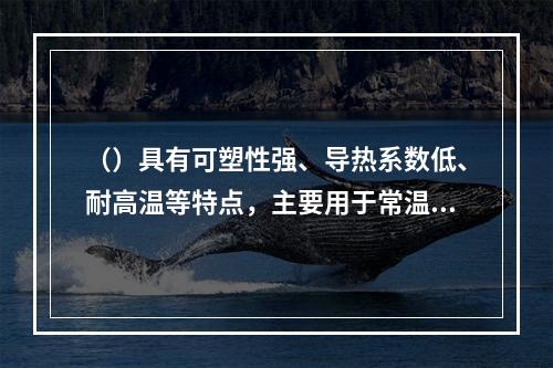 （）具有可塑性强、导热系数低、耐高温等特点，主要用于常温下建