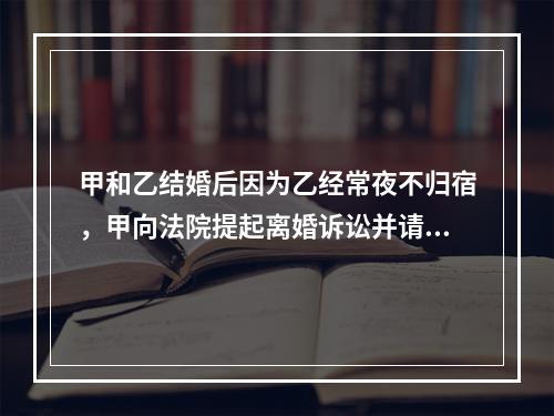 甲和乙结婚后因为乙经常夜不归宿，甲向法院提起离婚诉讼并请求小