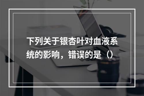 下列关于银杏叶对血液系统的影响，错误的是（）