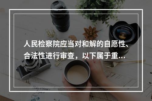 人民检察院应当对和解的自愿性、合法性进行审查，以下属于重点审