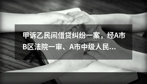 甲诉乙民间借贷纠纷一案，经A市B区法院一审、A市中级人民法院