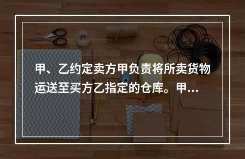 甲、乙约定卖方甲负责将所卖货物运送至买方乙指定的仓库。甲如约