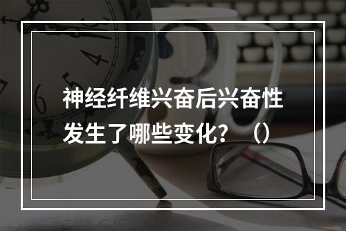 神经纤维兴奋后兴奋性发生了哪些变化？（）