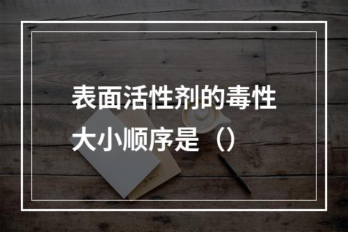 表面活性剂的毒性大小顺序是（）