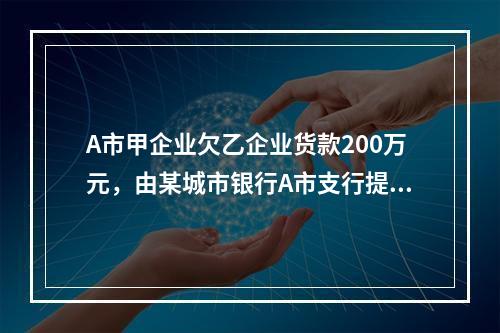 A市甲企业欠乙企业货款200万元，由某城市银行A市支行提供担