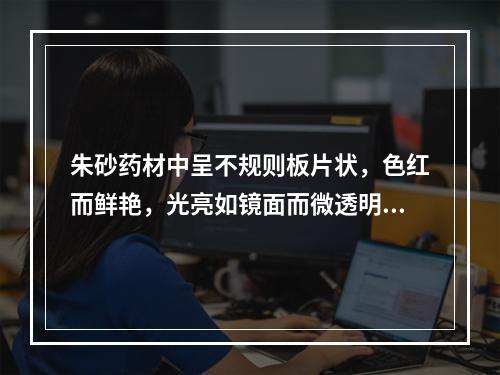 朱砂药材中呈不规则板片状，色红而鲜艳，光亮如镜面而微透明，质