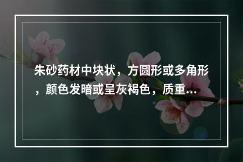 朱砂药材中块状，方圆形或多角形，颜色发暗或呈灰褐色，质重而坚