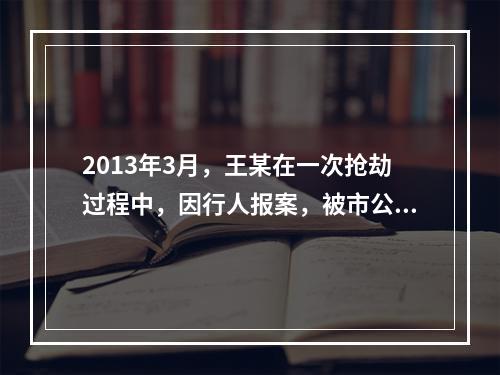 2013年3月，王某在一次抢劫过程中，因行人报案，被市公安局