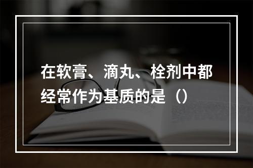 在软膏、滴丸、栓剂中都经常作为基质的是（）