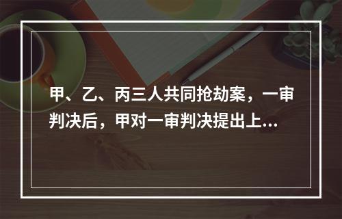 甲、乙、丙三人共同抢劫案，一审判决后，甲对一审判决提出上诉后