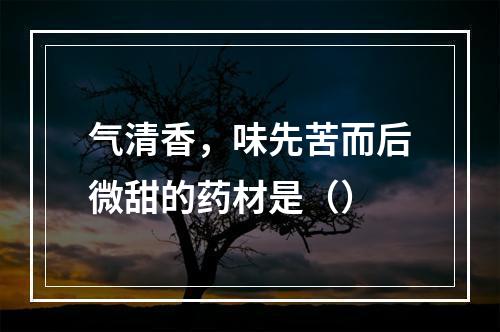 气清香，味先苦而后微甜的药材是（）